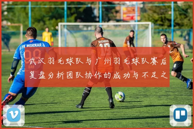 武汉羽毛球队与广州羽毛球队赛后复盘分析团队协作的成功与不足之处