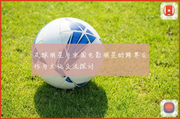足球明星与中国电影明星的跨界合作与文化交流探讨