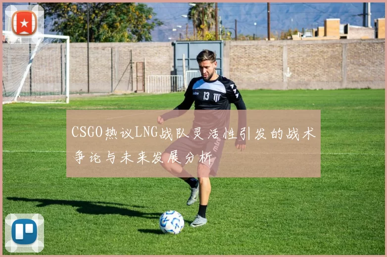 CSGO热议LNG战队灵活性引发的战术争论与未来发展分析