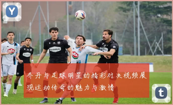 乔丹与足球明星的精彩对决视频展现运动传奇的魅力与激情