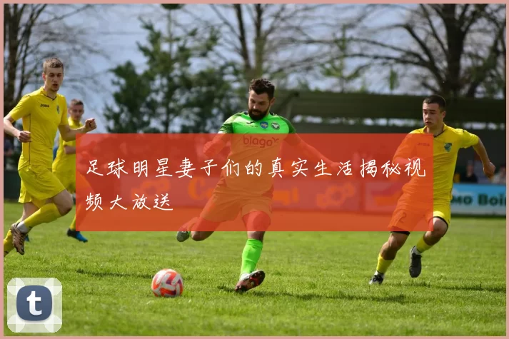 足球明星妻子们的真实生活揭秘视频大放送