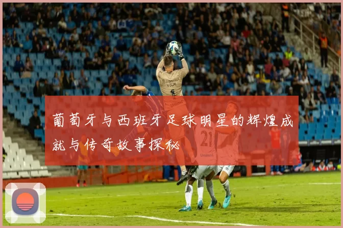葡萄牙与西班牙足球明星的辉煌成就与传奇故事探秘