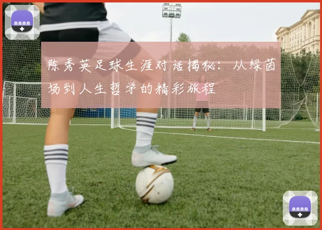 陈秀英足球生涯对话揭秘：从绿茵场到人生哲学的精彩旅程