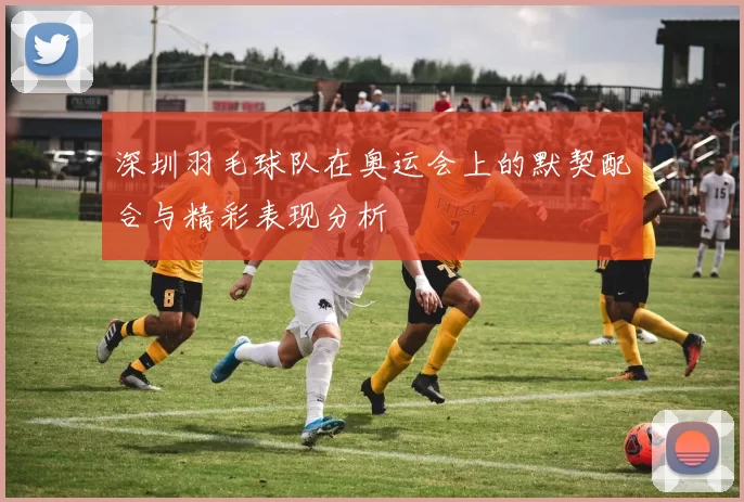 深圳羽毛球队在奥运会上的默契配合与精彩表现分析