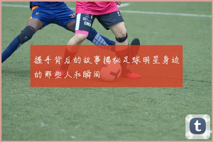 握手背后的故事揭秘足球明星身边的那些人和瞬间