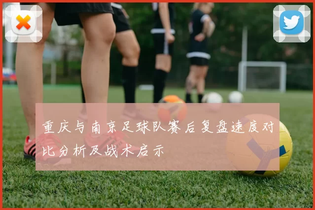 重庆与南京足球队赛后复盘速度对比分析及战术启示