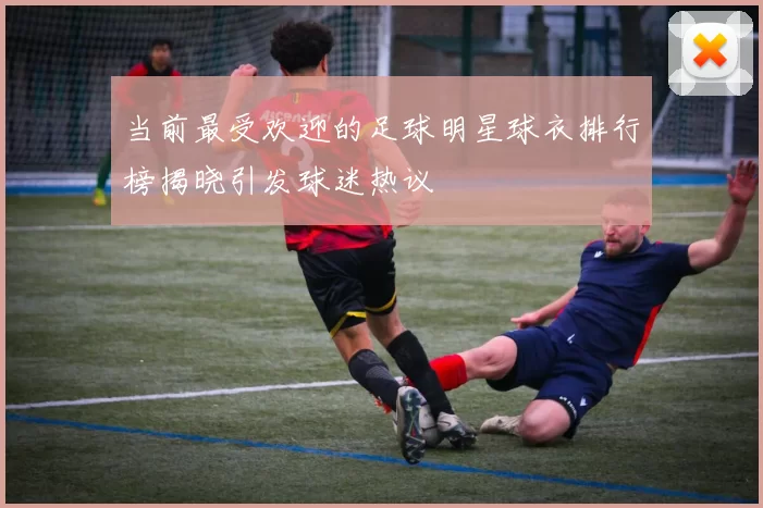 当前最受欢迎的足球明星球衣排行榜揭晓引发球迷热议