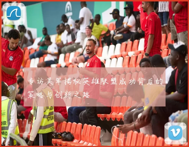 专访吴军揭秘英雄联盟成功背后的策略与创新之路