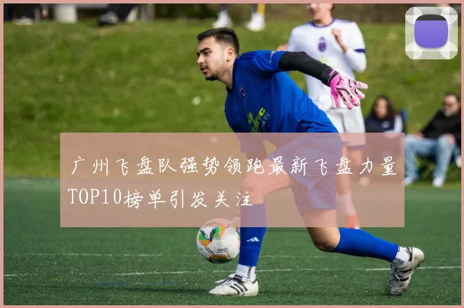 广州飞盘队强势领跑最新飞盘力量TOP10榜单引发关注