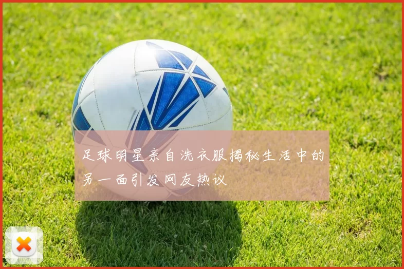 足球明星亲自洗衣服揭秘生活中的另一面引发网友热议