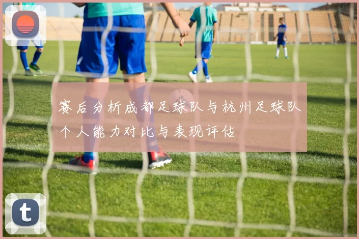 赛后分析成都足球队与杭州足球队个人能力对比与表现评估