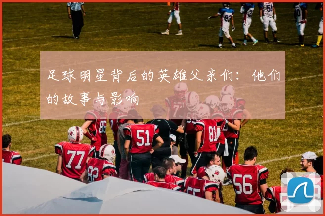 足球明星背后的英雄父亲们：他们的故事与影响