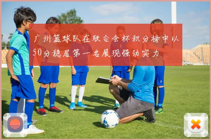 广州篮球队在联合会杯积分榜中以50分稳居第一名展现强劲实力
