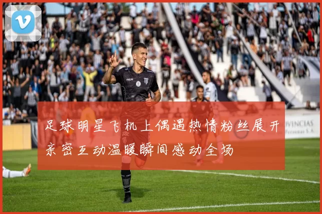 足球明星飞机上偶遇热情粉丝展开亲密互动温暖瞬间感动全场