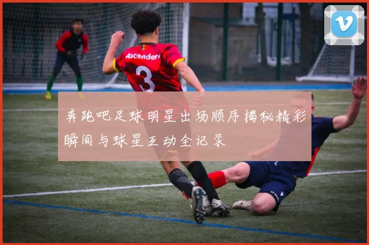 奔跑吧足球明星出场顺序揭秘精彩瞬间与球星互动全记录