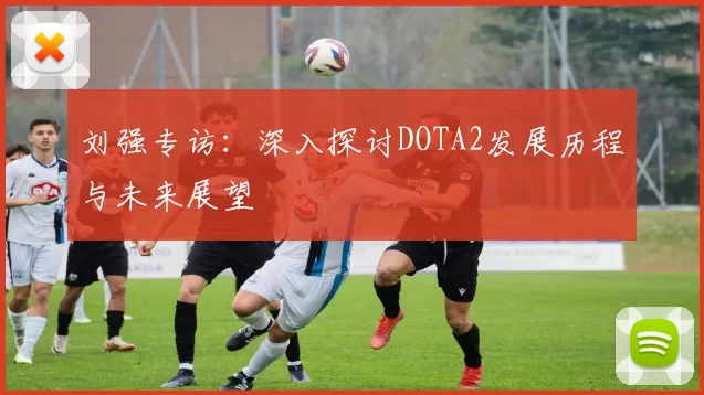 刘强专访：深入探讨DOTA2发展历程与未来展望