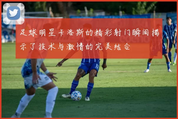 足球明星卡洛斯的精彩射门瞬间揭示了技术与激情的完美结合