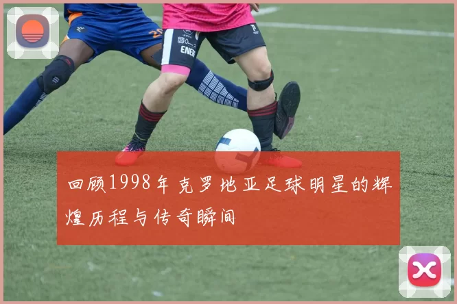 回顾1998年克罗地亚足球明星的辉煌历程与传奇瞬间