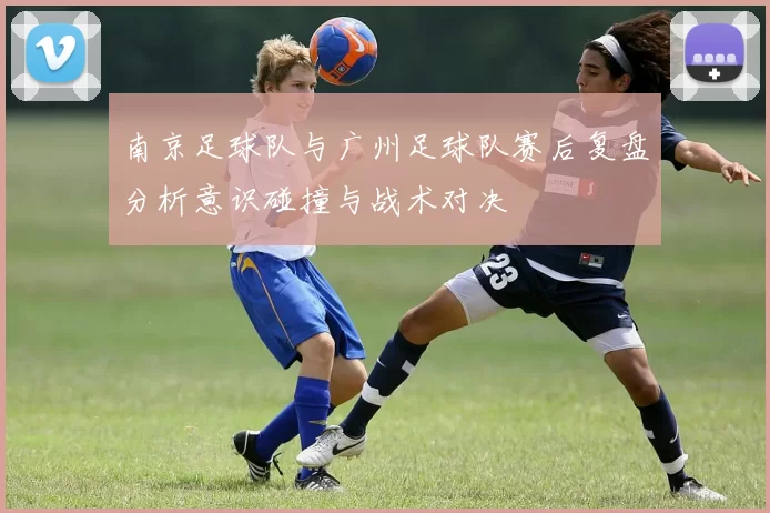 南京足球队与广州足球队赛后复盘分析意识碰撞与战术对决