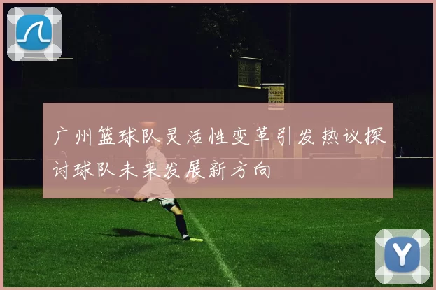 广州篮球队灵活性变革引发热议探讨球队未来发展新方向