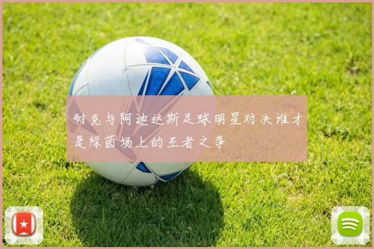 耐克与阿迪达斯足球明星对决谁才是绿茵场上的王者之争