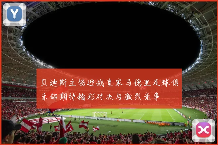 贝迪斯主场迎战皇家马德里足球俱乐部期待精彩对决与激烈竞争
