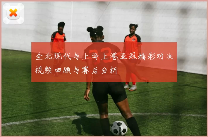 全北现代与上海上港亚冠精彩对决视频回顾与赛后分析
