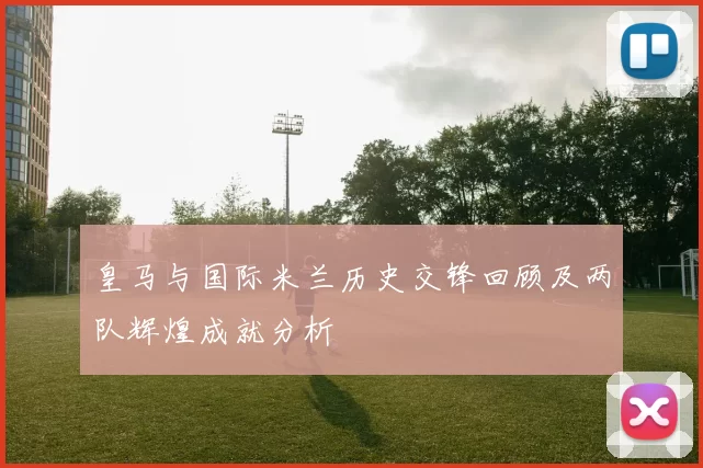 皇马与国际米兰历史交锋回顾及两队辉煌成就分析