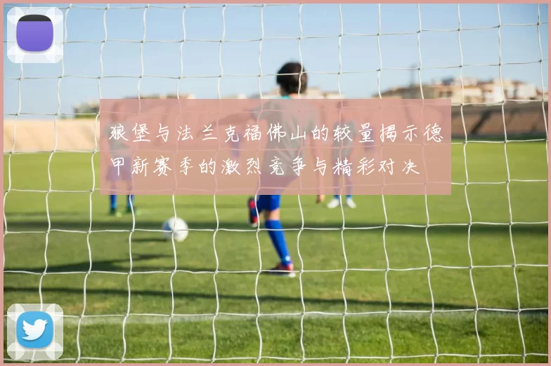 狼堡与法兰克福佛山的较量揭示德甲新赛季的激烈竞争与精彩对决