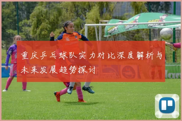 重庆乒乓球队实力对比深度解析与未来发展趋势探讨
