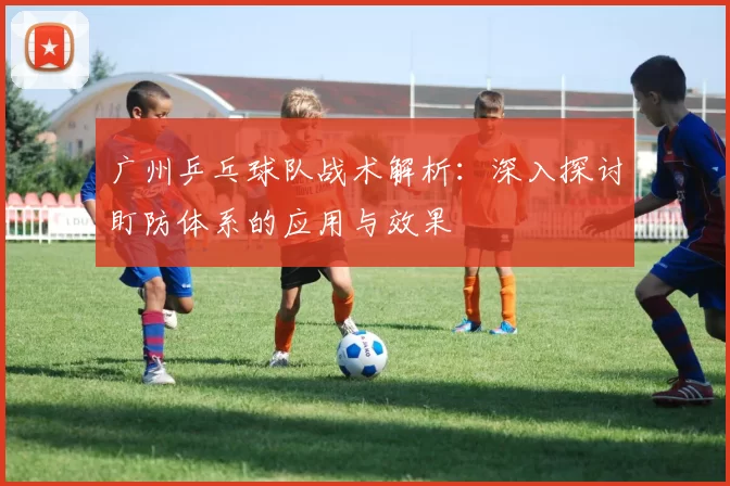 广州乒乓球队战术解析：深入探讨盯防体系的应用与效果