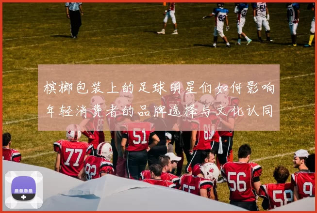 槟榔包装上的足球明星们如何影响年轻消费者的品牌选择与文化认同
