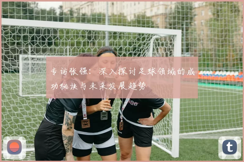 专访张强：深入探讨足球领域的成功秘诀与未来发展趋势