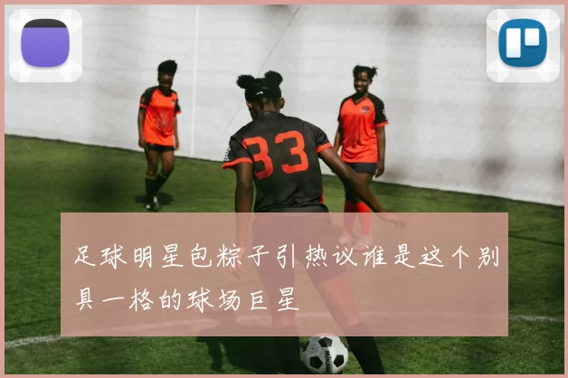 足球明星包粽子引热议谁是这个别具一格的球场巨星