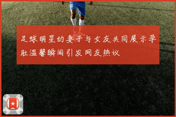 足球明星的妻子与女友共同展示孕肚温馨瞬间引发网友热议
