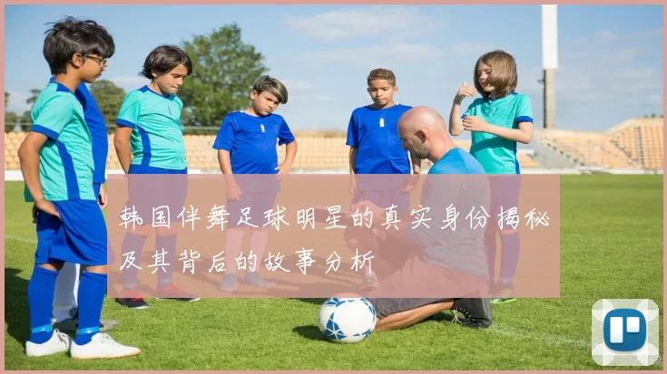 韩国伴舞足球明星的真实身份揭秘及其背后的故事分析