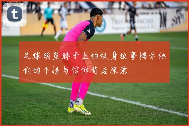 足球明星脖子上的纹身故事揭示他们的个性与信仰背后深意