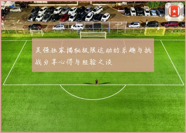 吴强独家揭秘极限运动的乐趣与挑战分享心得与经验之谈