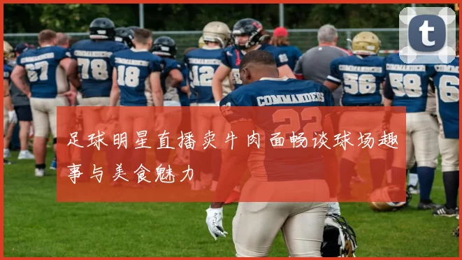 足球明星直播卖牛肉面畅谈球场趣事与美食魅力