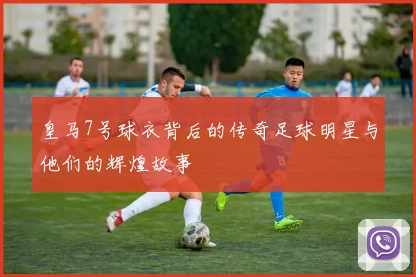 皇马7号球衣背后的传奇足球明星与他们的辉煌故事