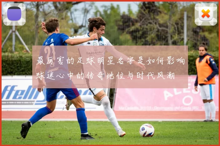 最厉害的足球明星名字是如何影响球迷心中的传奇地位与时代风潮