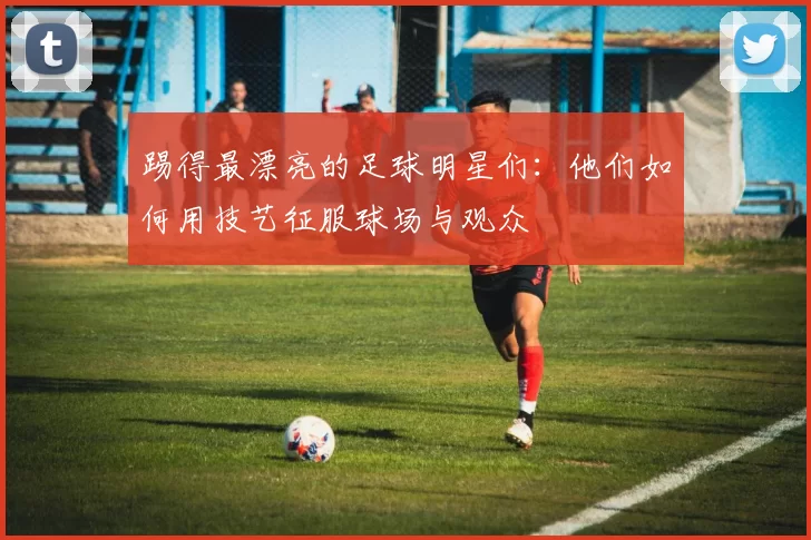踢得最漂亮的足球明星们：他们如何用技艺征服球场与观众