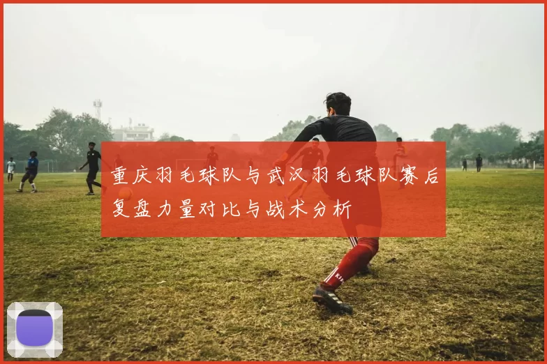 重庆羽毛球队与武汉羽毛球队赛后复盘力量对比与战术分析