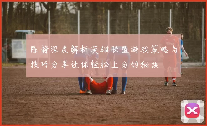 陈静深度解析英雄联盟游戏策略与技巧分享让你轻松上分的秘诀