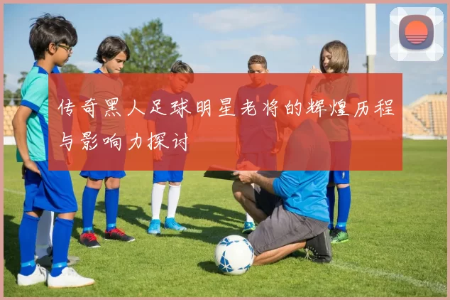 传奇黑人足球明星老将的辉煌历程与影响力探讨