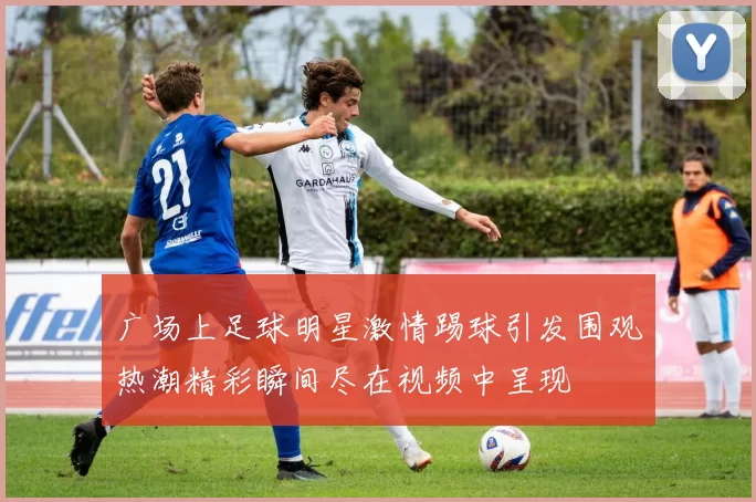 广场上足球明星激情踢球引发围观热潮精彩瞬间尽在视频中呈现