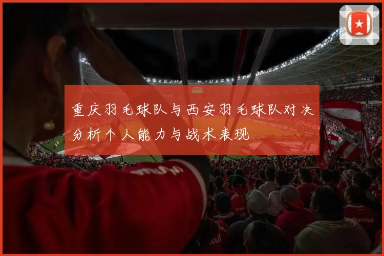 重庆羽毛球队与西安羽毛球队对决分析个人能力与战术表现