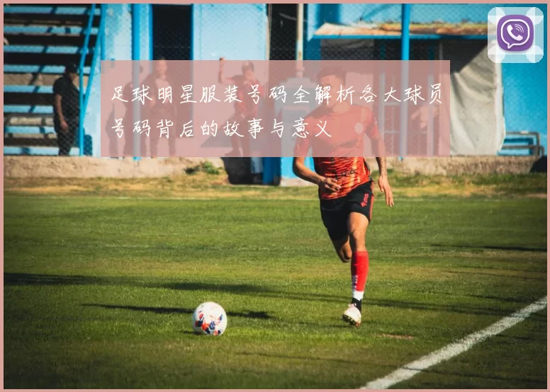 足球明星服装号码全解析各大球员号码背后的故事与意义