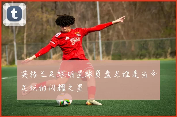 英格兰足球明星球员盘点谁是当今足坛的闪耀之星