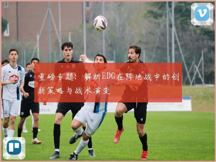 重磅专题：解析EDG在阵地战中的创新策略与战术演变